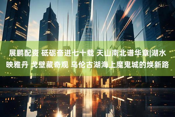 展鹏配资 砥砺奋进七十载 天山南北谱华章|湖水映雅丹 戈壁藏奇观 乌伦古湖海上魔鬼城的焕新路