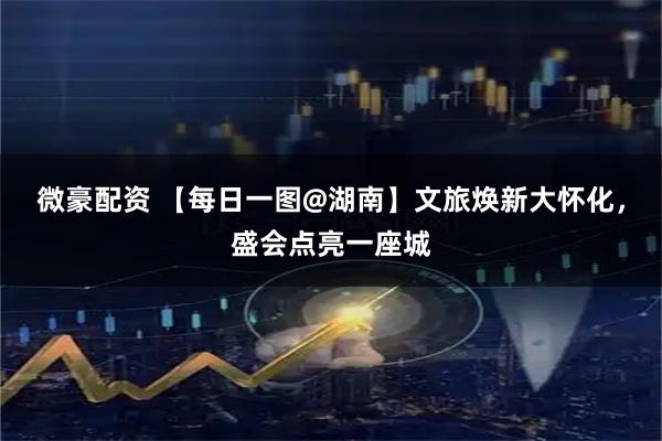 微豪配资 【每日一图@湖南】文旅焕新大怀化，盛会点亮一座城