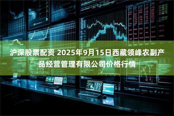 沪深股票配资 2025年9月15日西藏领峰农副产品经营管理有限公司价格行情