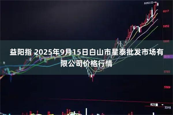 益阳指 2025年9月15日白山市星泰批发市场有限公司价格行情