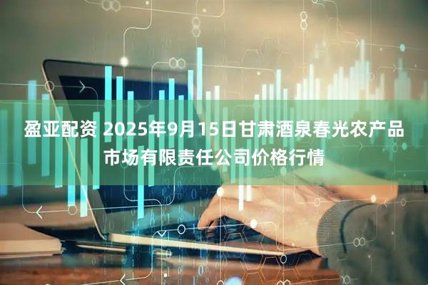盈亚配资 2025年9月15日甘肃酒泉春光农产品市场有限责任公司价格行情