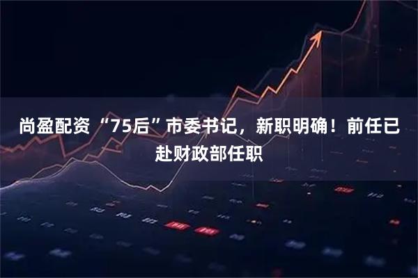 尚盈配资 “75后”市委书记，新职明确！前任已赴财政部任职