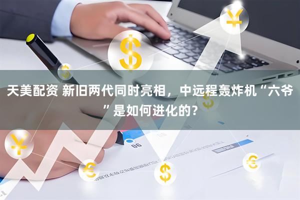 天美配资 新旧两代同时亮相，中远程轰炸机“六爷”是如何进化的？