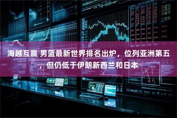海越互赢 男篮最新世界排名出炉，位列亚洲第五，但仍低于伊朗新西兰和日本