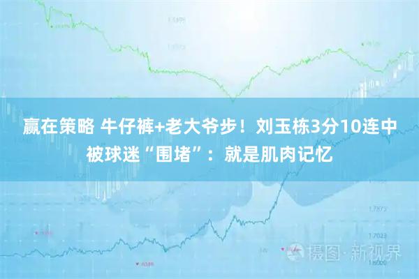 赢在策略 牛仔裤+老大爷步！刘玉栋3分10连中被球迷“围堵”：就是肌肉记忆