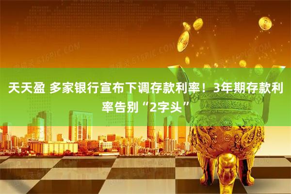 天天盈 多家银行宣布下调存款利率！3年期存款利率告别“2字头”