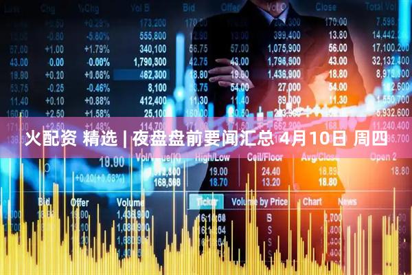 火配资 精选 | 夜盘盘前要闻汇总 4月10日 周四