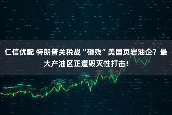 仁信优配 特朗普关税战“砸残”美国页岩油企？最大产油区正遭毁灭性打击！