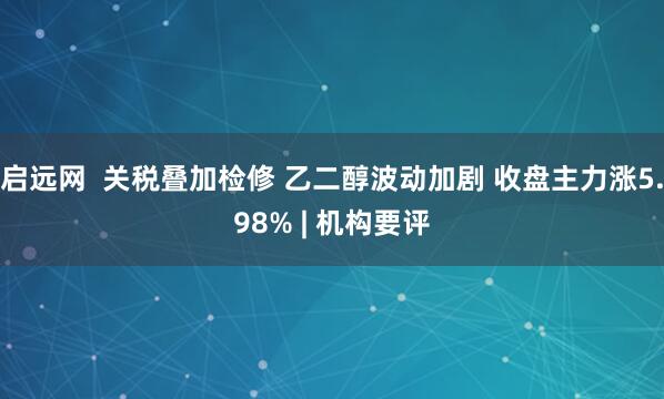 启远网  关税叠加检修 乙二醇波动加剧 收盘主力涨5.98% | 机构要评