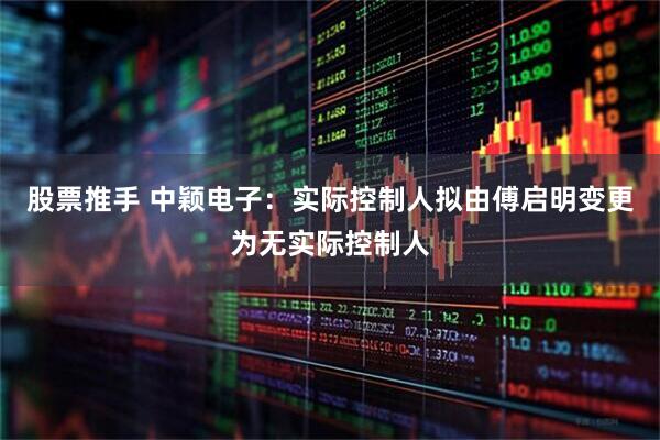 股票推手 中颖电子：实际控制人拟由傅启明变更为无实际控制人