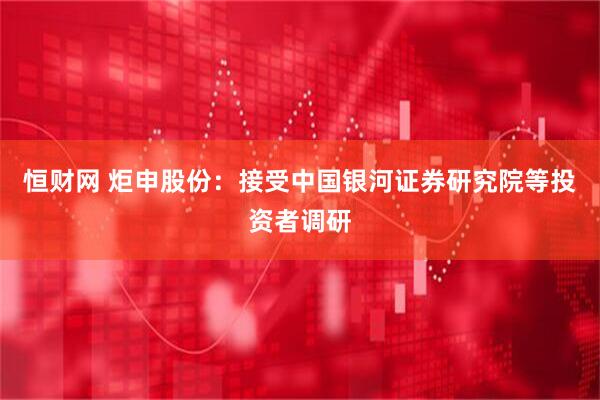 恒财网 炬申股份：接受中国银河证券研究院等投资者调研