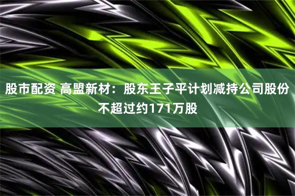 股市配资 高盟新材：股东王子平计划减持公司股份不超过约171万股