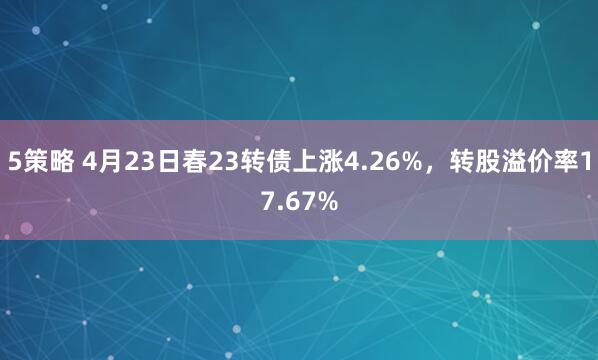 5策略 4月23日春23转债上涨4.26%，转股溢价率17.67%
