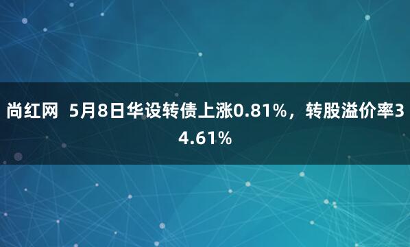 尚红网  5月8日华设转债上涨0.81%，转股溢价率34.61%