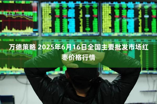 万德策略 2025年6月16日全国主要批发市场红枣价格行情