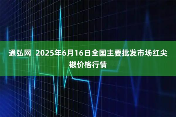 通弘网  2025年6月16日全国主要批发市场红尖椒价格行情