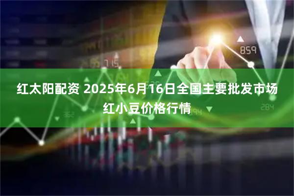 红太阳配资 2025年6月16日全国主要批发市场红小豆价格行情