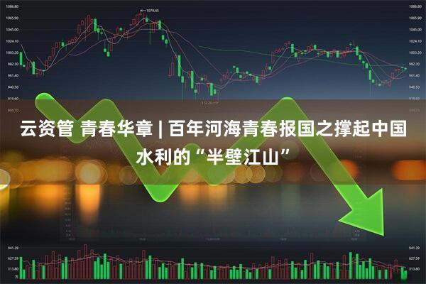 云资管 青春华章 | 百年河海青春报国之撑起中国水利的“半壁江山”