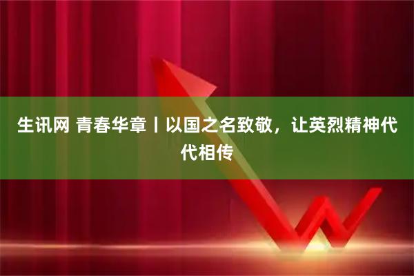 生讯网 青春华章丨以国之名致敬，让英烈精神代代相传