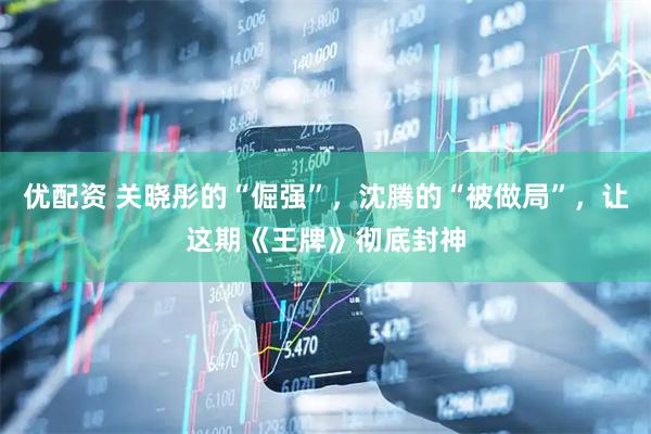 优配资 关晓彤的“倔强”，沈腾的“被做局”，让这期《王牌》彻底封神