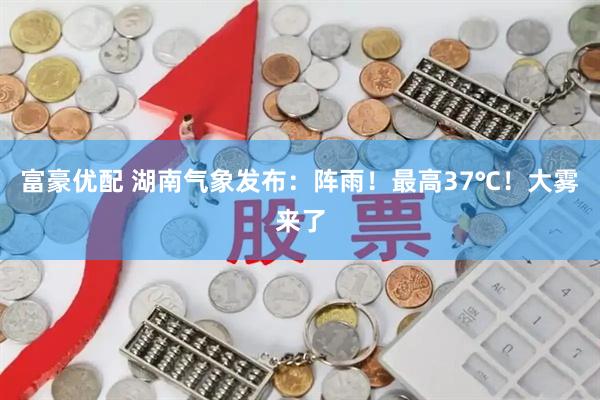 富豪优配 湖南气象发布：阵雨！最高37℃！大雾来了