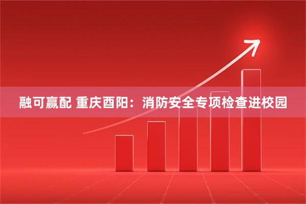 融可赢配 重庆酉阳：消防安全专项检查进校园