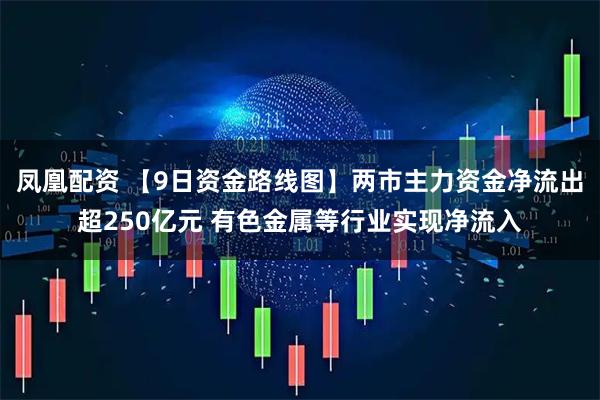 凤凰配资 【9日资金路线图】两市主力资金净流出超250亿元 有色金属等行业实现净流入