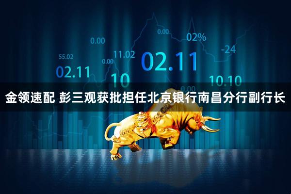 金领速配 彭三观获批担任北京银行南昌分行副行长