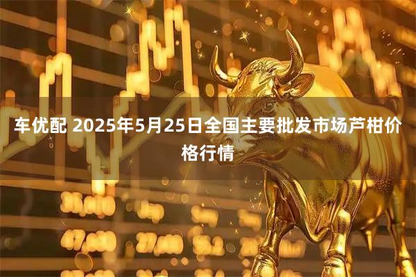 车优配 2025年5月25日全国主要批发市场芦柑价格行情