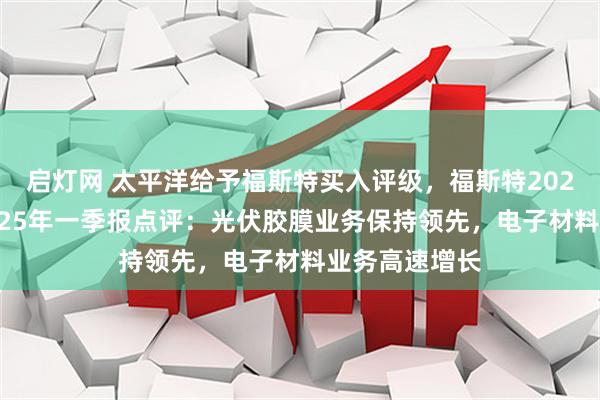 启灯网 太平洋给予福斯特买入评级，福斯特2024年年报与2025年一季报点评：光伏胶膜业务保持领先，电子材料业务高速增长