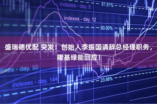 盛瑞德优配 突发！创始人李振国请辞总经理职务，隆基绿能回应！