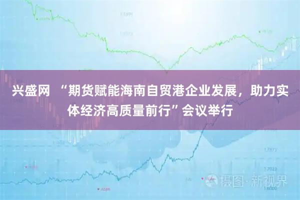 兴盛网  “期货赋能海南自贸港企业发展，助力实体经济高质量前行”会议举行