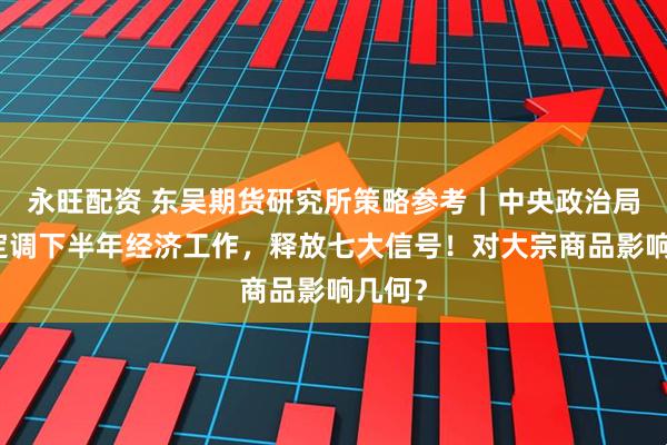 永旺配资 东吴期货研究所策略参考｜中央政治局会议定调下半年经济工作，释放七大信号！对大宗商品影响几何？