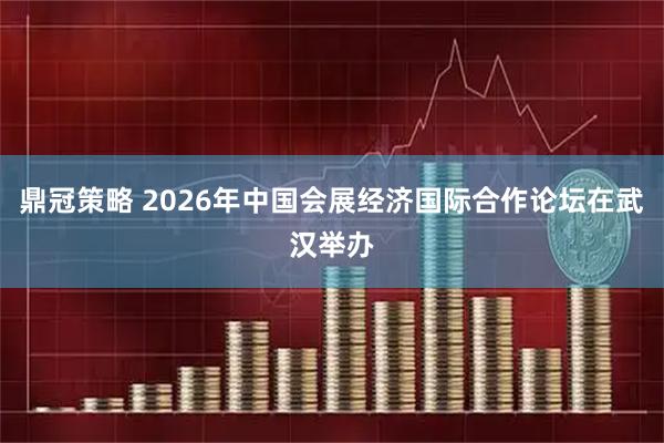 鼎冠策略 2026年中国会展经济国际合作论坛在武汉举办