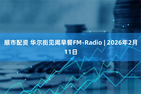 顺市配资 华尔街见闻早餐FM-Radio | 2026年2月11日