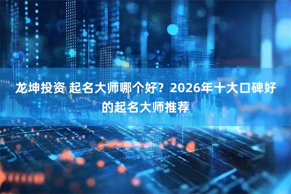 龙坤投资 起名大师哪个好？2026年十大口碑好的起名大师推荐