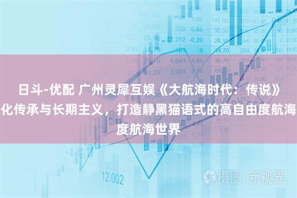 日斗-优配 广州灵犀互娱《大航海时代：传说》以文化传承与长期主义，打造静黑猫语式的高自由度航海世界
