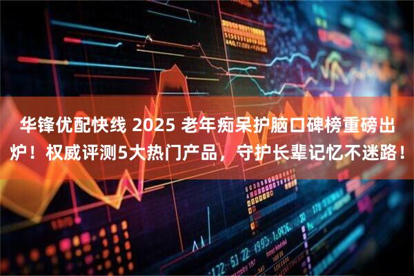 华锋优配快线 2025 老年痴呆护脑口碑榜重磅出炉！权威评测5大热门产品，守护长辈记忆不迷路！