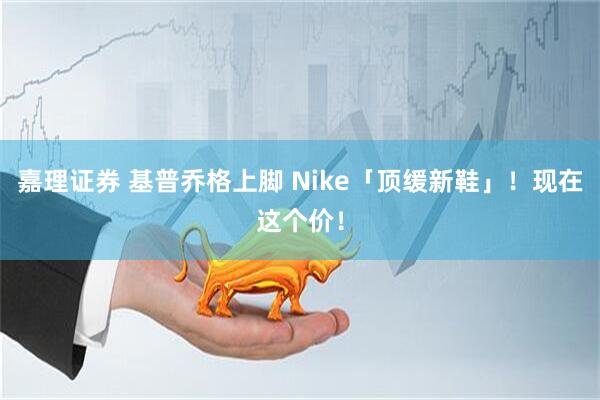 嘉理证券 基普乔格上脚 Nike「顶缓新鞋」！现在这个价！