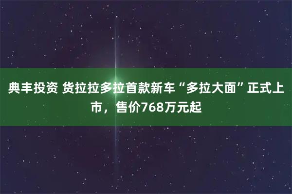 典丰投资 货拉拉多拉首款新车“多拉大面”正式上市，售价768万元起