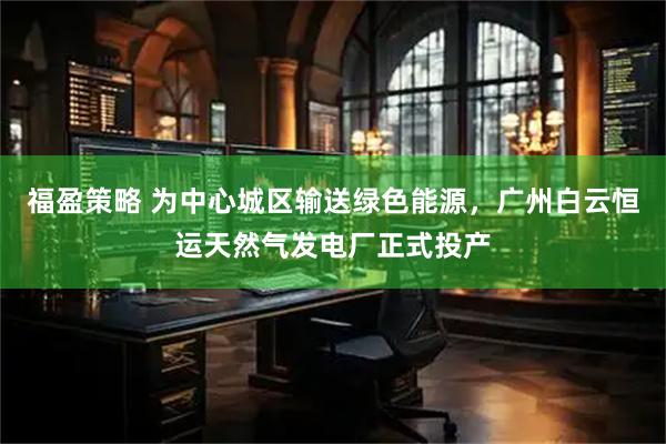 福盈策略 为中心城区输送绿色能源，广州白云恒运天然气发电厂正式投产
