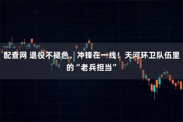 配查网 退役不褪色，冲锋在一线！天河环卫队伍里的“老兵担当”